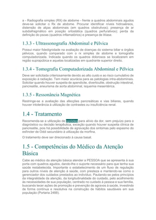 a - Radiografia simples (RX) de abdome - frente a quadros abdominais agudos
deve-se solicitar o Rx de abdome. Procurar identificar níveis hidroaéreos,
distensão de alças abdominais (em quadros obstrutivos); presença de ar
subdiafragmático em posição ortostática (quadros perfurativos); perda da
definição do psoas (quadros inflamatórios) e presença de litíase.
1.3.3 - Ultrassonografia Abdominal e Pélvica
Possui maior fidedignidade na avaliação de doenças do sistema biliar e órgãos
pélvicos, quando comparado com o rx simples de abdome e tomografia
computadorizada. Indicada quando os quadros dolorosos se localizarem em
região suprapúbica e aquelas localizadas em quadrante superior direito.
1.3.4 - Tomografia Computadorizada Abdominal e Pélvica
Deve ser solicitada criteriosamente devido ao alto custo e ao risco cumulativo de
exposição à radiação. Tem maior acurácia para as patologias intra-abdominais.
Solicitar quando houver suspeita de apendicite, diverticulite, obstrução intestinal,
pancreatite, aneurisma de aorta abdominal, isquemia mesentérica.
1.3.5 - Ressonância Magnética
Restringe-se a avaliação das afecções pancreáticas e vias biliares, quando
houver intolerância à utilização de contrastes ou insuficiência renal.
1.4 - Tratamento
Recomenda-se a utilização de opióides para alívio da dor, sem prejuízo para o
diagnóstico ou decisão terapêutica, exceção quando houver suspeita clínica de
pancreatite, pois há possibilidade de agravação dos sintomas pelo espasmo do
esfíncter de Oddi secundário à utilização da morfina.
O tratamento deve ser direcionado à causa basal.
1.5 - Competências do Médico da Atenção
Básica
Cabe ao médico da atenção básica atender a PESSOA que se apresenta à sua
porta com quadros agudos, dando-lhe o suporte necessário para que tenha sua
saúde restabelecida. Importante o estabelecimento de um fluxo de regulação
para outros níveis de atenção à saúde, com presteza e mantendo-se como o
gerenciador dos cuidados prestados ao indivíduo. Pautando-se pelos princípios
da integralidade da atenção, da longitudinalidade do cuidado, pelo acolhimento
às necessidades de sua população, centrado no cuidado à pessoa e sua família,
buscando tecer ações de promoção e prevenção de agravos à saúde, investindo
de forma contínua e resolutiva na construção de hábitos saudáveis em sua
população (Portaria 2488).
 