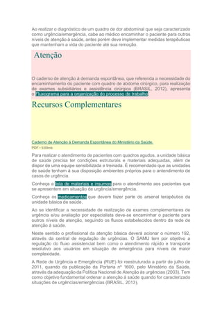 Ao realizar o diagnóstico de um quadro de dor abdominal que seja caracterizado
como urgência/emergência, cabe ao médico encaminhar o paciente para outros
níveis de atenção à saúde, antes porém deve implementar medidas terapêuticas
que mantenham a vida do paciente até sua remoção.
Atenção
O caderno de atenção à demanda espontânea, que referenda a necessidade do
encaminhamento do paciente com quadro de abdome cirúrgico, para realização
de exames subsidiários e assistência cirúrgica (BRASIL, 2012), apresenta
o Fluxograma para a organização do processo de trabalho.
Recursos Complementares
Caderno de Atenção à Demanda Espontânea do Ministério da Saúde.
PDF • 9,69mb
Para realizar o atendimento de pacientes com quadros agudos, a unidade básica
de saúde precisa ter condições estruturais e materiais adequadas, além de
dispor de uma equipe sensibilizada e treinada. É recomendado que as unidades
de saúde tenham à sua disposição ambientes próprios para o antendimento de
casos de urgência.
Conheça a lista de materiais e insumos para o atendimento aos pacientes que
se apresentem em situação de urgência/emergência.
Conheça os medicamentos que devem fazer parte do arsenal terapêutico da
unidade básica de saúde.
Ao se identificar a necessidade de realização de exames complementares de
urgência e/ou avaliação por especialista deve-se encaminhar o paciente para
outros níveis de atenção, seguindo os fluxos estabelecidos dentro da rede de
atenção à saúde.
Neste sentido o profissional da atenção básica deverá acionar o número 192,
através da central de regulação de urgências. O SAMU tem por objetivo a
regulação do fluxo assistencial bem como o atendimento rápido e transporte
resolutivo aos usuários em situação de emergência para níveis de maior
complexidade.
A Rede de Urgência e Emergência (RUE) foi reestruturada a partir de julho de
2011, quando da publicação da Portaria nº 1600, pelo Ministério da Saúde,
através da adequação da Política Nacional de Atenção às urgências (2003). Tem
como objetivo fundamental ordenar a atenção à saúde quando for caracterizado
situações de urgências/emergências (BRASIL, 2013).
 