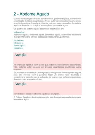 2 - Abdome Agudo
Quadro de instalação súbita de dor abdominal, geralmente grave, demandando
a realização de rápido diagnóstico a fim de evitar complicações irreversíveis ou
a morte do paciente. Importante observar que nem todos os quadros de abdome
agudo terão desfecho cirúrgico, a exemplo da pancreatite aguda.
Os quadros de abdome agudo podem ser classificados em:
Inflamatório:
Apendicite aguda, colecistite aguda, pancreatite aguda, diverticulite dos cólons,
doença inflamatória pélvica, abscessos intracavitários, peritonites.
Perfurativo:
Obstrutivo:
Hemorrágico:
Isquêmico:
Atenção
A hemorragia digestiva é um quadro que pode ser potencialmente catastrófico à
vida, podendo estar presente em diversos diagnósticos sindrômicos acima
expostos.
É fundamental estabelecer um diagnóstico etiológico de forma rápida e segura,
para isto, deve-se ouvir o paciente, fazer um exame físico detalhado e
encaminhar o paciente para a realização de exames que se façam necessários
de acordo com a suspeita clínica.
Atenção
Nem todos os casos de abdome agudo são cirúrgicos.
O Colégio Brasileiro de cirurgiões propôs este fluxograma quando da suspeita
de abdome agudo.
 
