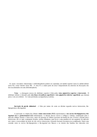 As zonas vasculares relacionadas à abdominoplastia podem ser separadas em medial superior (zona I), medial inferior
(zona II) e áreas laterais (zona III). A zona II e a maior parte da zona I (dependendo da extensão da dissecção) são
desvascularizadas em uma abdominoplastia.
Veias – a drenagem venosa do abdômen superior é feita pelas veias epigástrica superior e intercostais. O
abdômen inferior é drenado pela veia ilíaca circunflexa superficial e veia epigástrica inferior superficial, que drenam
para a veia cava inferior. As veias profundas acompanhamas artérias.
Inervação da parede abdominal – é feita por ramos do sexto ao décimo segundo nervos intercostais, ílio-
hipogástrico e ílio-inguinal.
A inervação se origina dos últimos ramos intercostais (T12) superiormente e nos nervos ílio-hipogástrico, ílio-
inguinal (L1) e gênito-femoral (L2) inferiormente. A direção desses nervos é oblíqua e inferior, caminhando para o
músculo oblíquo interno e transverso, antes de penetrar no folheto posterior da bainha do reto. O nono e décimo pare s
intercostais são os mais comumente lesados, porém, felizmente, para levar a uma paralisia de um segmento do músculo
reto existe a necessidade da lesão de três nervos intercostais, tornando bastante incomum essa complicação. Existe uma
conexão entre os nervos ílio-hipogástrico e ílio-inguinal nos flancos e no interior das bainhas dos músculos reto
 