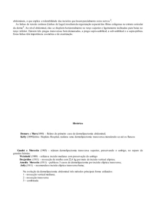 abdominais, o que explica a tolerabilidade das incisões que lesamparcialmente estes nervos 1.
As linhas de tensão cutânea (Linhas de Lager) resultamda organização espacial das fibras colágenas no extrato cuticular
da derme1. Ao nível abdominal, elas se dispõem horizontalmente no terço superior e ligeiramente inclinadas para baixo no
terço inferior. Existem três pregas transversas bem demarcadas, a prega supra-umbilical, a sub-umbilical e a supra-púbica.
Estas linhas têm importância cosmética e de cicatrização.
Histórico
Demars e Marx(1890) - Relato do primeiro caso de dermolipectomia abdominal;
Kelly (1899)Johns Hopkins Hospital, realizou uma dermolipectomia transversa extendendo-se até os flancos
Gaudet e Morestin (1905) - relatam dermolipectomia transversa superior, preservando o umbigo, no reparo de
grandes hérnias.
Weinhold (1909) - utilizava incisão mediana com preservação do umbigo
Desjardins (1911) - ressecção de retalho com22,4 kg por meio de incisão vertical elíptica;
Amedée Morestin (1911) - publicou 5 casos de dermolipectomia por incisão elíptica transversa;
Jolly (1911) - recomendava incisão elíptica transversa baixa;
Na evolução da dermolipectomia abdominal três métodos principais forma utilizados:
1 - ressecção vertical mediana;
2 - ressecção transversa
3 – combinada
 
