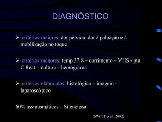 DIAGNÓSTICO
 critérios maiores: dor pélvica, dor à palpação e à
mobilização no toque
 critérios menores: temp 37,8 – corrimento – VHS - ptn.
C Reat – cultura – hemograma
 critérios elaborados: histológico – imagem -
laparoscópico
60% assintomáticos – Silenciosa
(SWEET et al., 2002)
 