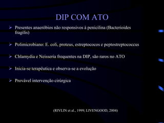 DIP COM ATO
 Presentes anaeróbios não responsivos à penicilina (Bacterioides
fragilis)
 Polimicrobiano: E. coli, proteus, estreptococos e peptostreptococcus
 Chlamydia e Neisseria frequentes na DIP, são raros no ATO
 Inicia-se terapêutica e observa-se a evolução
 Provável intervenção cirúrgica
(RIVLIN et al., 1999; LIVENGOOD, 2004)
 
