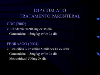DIP COM ATO
TRATAMENTO PARENTERAL
CDC (2002)
 Clindamicina 900mg ev 3x dia
Gentamicina 1,5mg/kg ev/im 3x dia
FEBRASGO (2004)
 Penicilina G cristalina 5 milhões UI ev 4/4h
Gentamicina 1,5mg/kg ev/im 3x dia
Metronidazol 500mg 3x dia
 