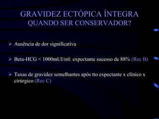 GRAVIDEZ ECTÓPICA ÍNTEGRA
QUANDO SER CONSERVADOR?
 Ausência de dor significativa
 Beta-HCG < 1000mUI/ml: expectante sucesso de 88% (Rec B)
 Taxas de gravidez semelhantes após tto expectante x clínico x
cirúrgico (Rec C)
 