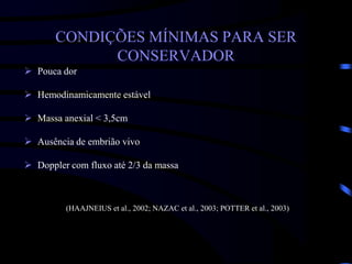 CONDIÇÕES MÍNIMAS PARA SER
CONSERVADOR
 Pouca dor
 Hemodinamicamente estável
 Massa anexial < 3,5cm
 Ausência de embrião vivo
 Doppler com fluxo até 2/3 da massa
(HAAJNEIUS et al., 2002; NAZAC et al., 2003; POTTER et al., 2003)
 