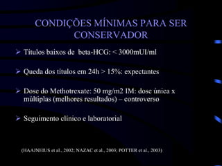 CONDIÇÕES MÍNIMAS PARA SER
CONSERVADOR
 Títulos baixos de beta-HCG: < 3000mUI/ml
 Queda dos títulos em 24h > 15%: expectantes
 Dose do Methotrexate: 50 mg/m2 IM: dose única x
múltiplas (melhores resultados) – controverso
 Seguimento clínico e laboratorial
(HAAJNEIUS et al., 2002; NAZAC et al., 2003; POTTER et al., 2003)
 