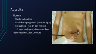 Ausculta
• Normal
• Ruído hidroaéreo
• Estalidos e gorgolejos (sons de água)
• Frequência – 5 a 34 por minuto
• 1-2 pontos de pesquisa em ambos
hemiabdomes, por 1 minuto
 
