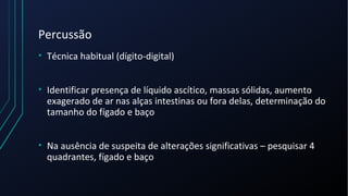 Percussão
• Técnica habitual (dígito-digital)
• Identificar presença de líquido ascítico, massas sólidas, aumento
exagerado de ar nas alças intestinas ou fora delas, determinação do
tamanho do fígado e baço
• Na ausência de suspeita de alterações significativas – pesquisar 4
quadrantes, fígado e baço
 