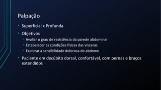 Palpação
• Superficial x Profunda
• Objetivos
• Avaliar o grau de resistência da parede abdominal
• Estabelecer as condições físicas das vísceras
• Explorar a sensibilidade dolorosa do abdome
• Paciente em decúbito dorsal, confortável, com pernas e braços
extendidos
 
