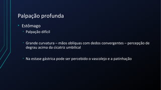 Palpação profunda
• Estômago
• Palpação difícil
• Grande curvatura – mãos oblíquas com dedos convergentes – percepção de
degrau acima da cicatriz umbilical
• Na estase gástrica pode ser percebido o vascolejo e a patinhação
 