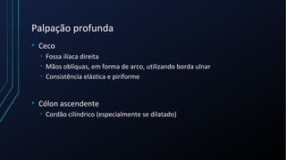 Palpação profunda
• Ceco
• Fossa ilíaca direita
• Mãos oblíquas, em forma de arco, utilizando borda ulnar
• Consistência elástica e piriforme
• Cólon ascendente
• Cordão cilíndrico (especialmente se dilatado)
 