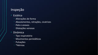 Inspeção
• Estática
• Alterações de forma
• Abaulamentos, retrações, cicatrizes
• Pele e anexos
• Dilatações venosas
• Dinâmica
• Tipo respiratório
• Movimentos peristálticos
• Pulsações
• *Hérnias
 