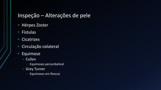 Inspeção – Alterações de pele
• Hérpes Zoster
• Fístulas
• Cicatrizes
• Circulação colateral
• Equimose
• Cullen
• Equimoses periumbelical
• Grey Turner
• Equimoses em flancos
 