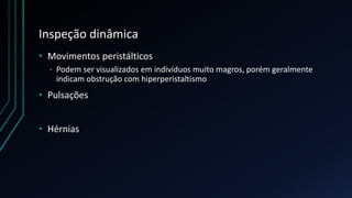 Inspeção dinâmica
• Movimentos peristálticos
• Podem ser visualizados em indivíduos muito magros, porém geralmente
indicam obstrução com hiperperistaltismo
• Pulsações
• Hérnias
 