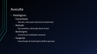 Ausculta
• Patológicos
• Exacerbação
• Diarréia, obstrução intestinal (inicialmente)
• Redução
• Íleo paralítico, obstrução (fases finais)
• Borborigmo
• Aumento da motilidade intestinal
• Gargarejo
• Exacerbação do borborigmo (bolhas grossas)
 
