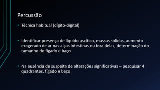 Percussão
• Técnica habitual (dígito-digital)
• Identificar presença de líquido ascítico, massas sólidas, aumento
exagerado de ar nas alças intestinas ou fora delas, determinação do
tamanho do fígado e baço
• Na ausência de suspeita de alterações significativas – pesquisar 4
quadrantes, fígado e baço
 