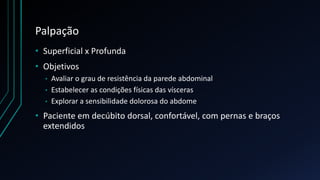 Palpação
• Superficial x Profunda
• Objetivos
• Avaliar o grau de resistência da parede abdominal
• Estabelecer as condições físicas das vísceras
• Explorar a sensibilidade dolorosa do abdome
• Paciente em decúbito dorsal, confortável, com pernas e braços
extendidos
 