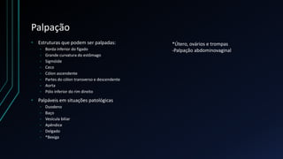 Palpação
• Estruturas que podem ser palpadas:
• Borda inferior do fígado
• Grande curvatura do estômago
• Sigmóide
• Ceco
• Cólon ascendente
• Partes do cólon transverso e descendente
• Aorta
• Pólo inferior do rim direito
• Palpáveis em situações patológicas
• Duodeno
• Baço
• Vesícula biliar
• Apêndice
• Delgado
• *Bexiga
*Útero, ovários e trompas
-Palpação abdominovaginal
 