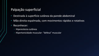 Palpação superficial
• Destinada à superfície cutânea da parede abdominal
• Mão direita espalmada, com movimentos rápidos e rotativos
• Reconhecer:
• Hiperestesia cutânea
• Hipertonicidade muscular- “defesa” muscular
 