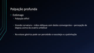 Palpação profunda
• Estômago
• Palpação difícil
• Grande curvatura – mãos oblíquas com dedos convergentes – percepção de
degrau acima da cicatriz umbilical
• Na estase gástrica pode ser percebido o vascolejo e a patinhação
 