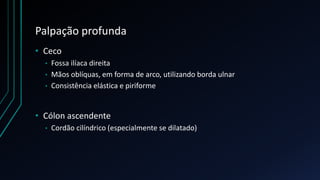 Palpação profunda
• Ceco
• Fossa ilíaca direita
• Mãos oblíquas, em forma de arco, utilizando borda ulnar
• Consistência elástica e piriforme
• Cólon ascendente
• Cordão cilíndrico (especialmente se dilatado)
 