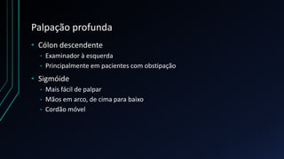 Palpação profunda
• Cólon descendente
• Examinador à esquerda
• Principalmente em pacientes com obstipação
• Sigmóide
• Mais fácil de palpar
• Mãos em arco, de cima para baixo
• Cordão móvel
 