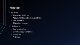 Inspeção
• Estática
• Alterações de forma
• Abaulamentos, retrações, cicatrizes
• Pele e anexos
• Dilatações venosas
• Dinâmica
• Tipo respiratório
• Movimentos peristálticos
• Pulsações
• *Hérnias
 