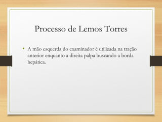 Processo de Lemos Torres
• A mão esquerda do examinador é utilizada na tração
anterior enquanto a direita palpa buscando a borda
hepática.
 