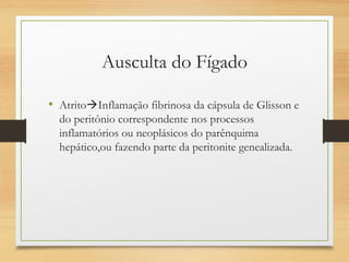Ausculta do Fígado
• AtritoInflamação fibrinosa da cápsula de Glisson e
do peritônio correspondente nos processos
inflamatórios ou neoplásicos do parênquima
hepático,ou fazendo parte da peritonite genealizada.
 