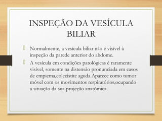 INSPEÇÃO DA VESÍCULA
BILIAR
 Normalmente, a vesícula biliar não é visível à
inspeção da parede anterior do abdome.
 A vesícula em condições patológicas é raramente
visível, somente na distensão pronunciada em casos
de empiema,colecistite aguda.Aparece como tumor
móvel com os movimentos respiratórios,ocupando
a situação da sua projeção anatõmica.
 