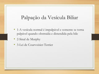Palpação da Vesícula Biliar
• 1-A vesícula normal é impalpável e somente se torna
palpável quando obstruída e distendida pela bile
• 2-Sinal de Murphy
• 3-Lei de Courvoisier-Terrier
 