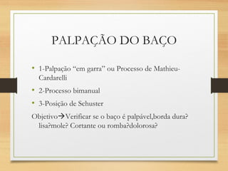 PALPAÇÃO DO BAÇO
• 1-Palpação “em garra” ou Processo de Mathieu-
Cardarelli
• 2-Processo bimanual
• 3-Posição de Schuster
ObjetivoVerificar se o baço é palpável,borda dura?
lisa?mole? Cortante ou romba?dolorosa?
 