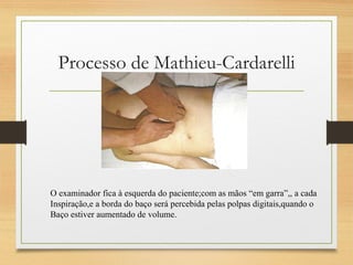 Processo de Mathieu-Cardarelli
O examinador fica à esquerda do paciente;com as mãos “em garra”,, a cada
Inspiração,e a borda do baço será percebida pelas polpas digitais,quando o
Baço estiver aumentado de volume.
 
