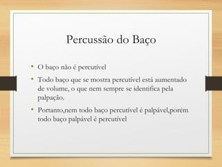 Percussão do Baço
• O baço não é percutível
• Todo baço que se mostra percutível está aumentado
de volume, o que nem sempre se identifica pela
palpação.
• Portanto,nem todo baço percutível é palpável,porém
todo baço palpável é percutível
 