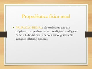 Propedêutica física renal
• PALPAÇÃO RENAL: Normalmente não são
palpáveis, mas podem ser em condições patológicas
como a hidronefrose, rim policístico (geralmente
aumento bilateral) tumores.
 