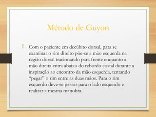 Método de Guyon
 Com o paciente em decúbito dorsal, para se
examinar o rim direito põe-se a mão esquerda na
região dorsal tracionando para frente enquanto a
mão direita entra abaixo do rebordo costal durante a
inspiração ao encontro da mão esquerda, tentando
“pegar” o rim entre as duas mãos. Para o rim
esquerdo deve-se passar para o lado esquerdo e
realizar a mesma manobra.
 