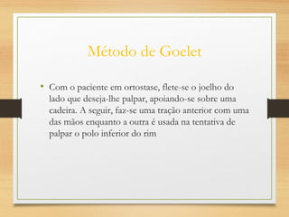 Método de Goelet
• Com o paciente em ortostase, flete-se o joelho do
lado que deseja-lhe palpar, apoiando-se sobre uma
cadeira. A seguir, faz-se uma tração anterior com uma
das mãos enquanto a outra é usada na tentativa de
palpar o polo inferior do rim
 