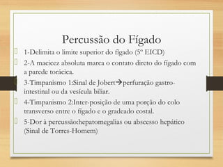 Percussão do Fígado
 1-Delimita o limite superior do fígado (5º EICD)
 2-A macicez absoluta marca o contato direto do fígado com
a parede torácica.
 3-Timpanismo 1:Sinal de Jobertperfuração gastro-
intestinal ou da vesícula biliar.
 4-Timpanismo 2:Inter-posição de uma porção do colo
transverso entre o fígado e o gradeado costal.
 5-Dor à percussão:hepatomegalias ou abscesso hepático
(Sinal de Torres-Homem)
 