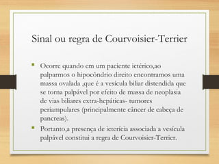 Sinal ou regra de Courvoisier-Terrier
 Ocorre quando em um paciente ictérico,ao
palparmos o hipocôndrio direito encontramos uma
massa ovalada ,que é a vesícula biliar distendida que
se torna palpável por efeito de massa de neoplasia
de vias biliares extra-hepáticas- tumores
periampulares (principalmente câncer de cabeça de
pancreas).
 Portanto,a presença de icterícia associada a vesícula
palpável constitui a regra de Courvoisier-Terrier.
 