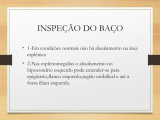 INSPEÇÃO DO BAÇO
• 1-Em condições normais não há abaulamento na área
esplênica
• 2-Nas esplenomegalias o abaulamento no
hipocondrio esquerdo pode extender-se para
epigástrio,flanco esquerdo,região umbilical e até a
fossa ilíaca esquerda.
 