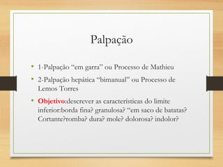 Palpação
• 1-Palpação “em garra” ou Processo de Mathieu
• 2-Palpação hepática “bimanual” ou Processo de
Lemos Torres
• Objetivo:descrever as características do limite
inferior:borda fina? granulosa? “em saco de batatas?
Cortante?romba? dura? mole? dolorosa? indolor?
 