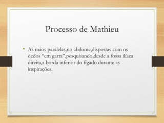 Processo de Mathieu
• As mãos paralelas,no abdome,dispostas com os
dedos “em garra”,pesquisando,desde a fossa ilíaca
direita,a borda inferior do fígado durante as
inspirações.
 
