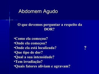 Abdomem AgudoAbdomem Agudo
O que devemos perguntar a respeito daO que devemos perguntar a respeito da
DOR?DOR?
•Como ela começou?Como ela começou?
•Onde ela começou?Onde ela começou?
•Onde ela está localizada?Onde ela está localizada?
•Que tipo de dor?Que tipo de dor?
•Qual a sua intensidade?Qual a sua intensidade?
•Tem irradiação?Tem irradiação?
•Quais fatores aliviam e agravam?Quais fatores aliviam e agravam?
??
 