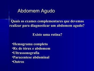 Abdomem AgudoAbdomem Agudo
Quais os exames complementares que devemosQuais os exames complementares que devemos
realizar para diagnosticar um abdomem agudo?realizar para diagnosticar um abdomem agudo?
•Hemograma completoHemograma completo
•Rx de tórax e abdomemRx de tórax e abdomem
•UltrassonografiaUltrassonografia
•Paracentese abdominalParacentese abdominal
•OutrosOutros
Existe uma rotina?Existe uma rotina?
 