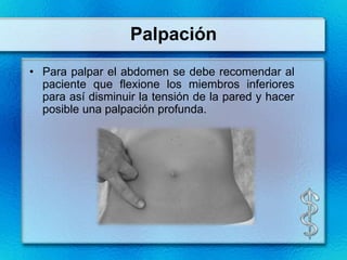 Palpación
• Para palpar el abdomen se debe recomendar al
  paciente que flexione los miembros inferiores
  para así disminuir la tensión de la pared y hacer
  posible una palpación profunda.
 