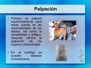 Palpación
• Primero se palpará
  superficialmente para
  darse cuenta de las
  anormalidades de los
  tejidos, así como la
  sensibilidad y reflejos;
  después vendrá la
  palpación     de     los
  órganos abdominales.

• En el ombligo se
  pueden        detectar
  tumoraciones.
 