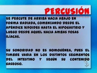Se percute de arriba hacia abajo en
forma radiada, comenzando desde el
apéndice xifoides hasta el hipogastrio y
luego desde aquel hacia ambas fosas
ilíacas.


Su sonoridad no es homogénea, pues el
timbre varia en los distintos segmentos
del intestino y según su contenido
gaseoso.
 