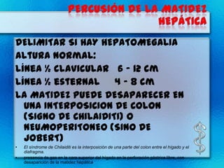 DELIMITAR SI HAY HEPATOMEGALIA
Altura Normal:
Línea ½ clavicular 6 - 12 cm
Línea ½ esternal 4 - 8 cm
LA MATIDEZ PUEDE DESAPARECER EN
  UNA INTERPOSICION DE COLON
  (SIGNO DE CHILAIDITI) O
  NEUMOPERITONEO (SINO DE
  JOBERT)
•   El síndrome de Chilaiditi es la interposición de una parte del colon entre el hígado y el
    diafragma.
•   presencia de gas en la cara superior del hígado en la perforación gástrica libre, con
    desaparición de la matidez hepática
 