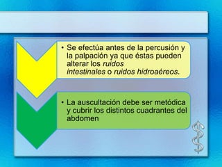 • Se efectúa antes de la percusión y
  la palpación ya que éstas pueden
  alterar los ruidos
  intestinales o ruidos hidroaéreos.


• La auscultación debe ser metódica
  y cubrir los distintos cuadrantes del
  abdomen
 